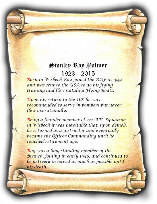 Stanley Roy Palmer 1923 - 2015 Born in Wisbech Roy joined the RAF in 1942 and was sent to the USA to do his flying training and flew Catalina Flying Boats.  Upon his return to the UK he was recommended to serve in bombers but never flew operationally.  Being a founder member of 272 ATC Squadron in Wisbech it was inevitable that, upon demob, he returned as a instructor and eventually became the Officer Commanding until he reached retirement age.  Roy was a long standing member of the Branch, joining in early 1946, and continued to be actively involved as much as possible until his death.