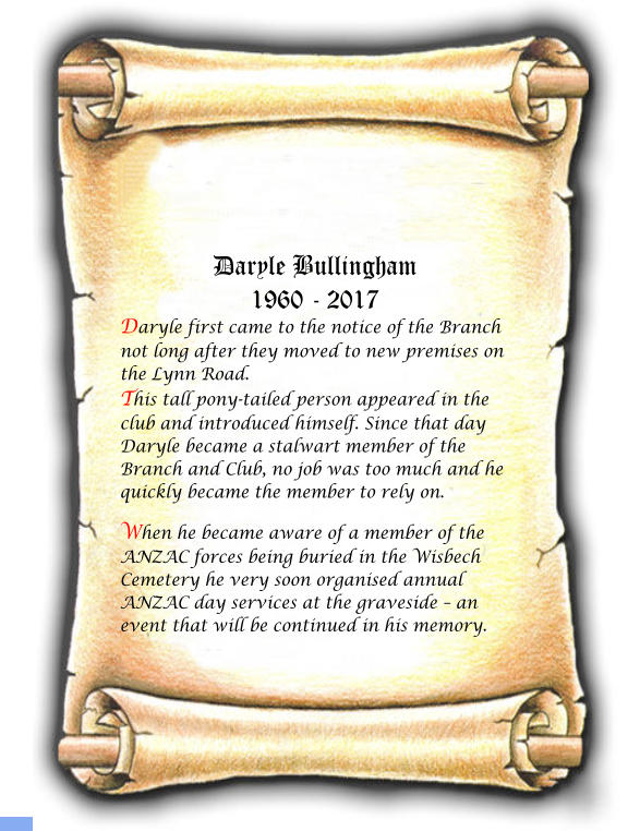 Daryle Bullingham 1960 - 2017 Daryle first came to the notice of the Branch not long after they moved to new premises on the Lynn Road. This tall pony-tailed person appeared in the club and introduced himself. Since that day Daryle became a stalwart member of the Branch and Club, no job was too much and he quickly became the member to rely on.  When he became aware of a member of the ANZAC forces being buried in the Wisbech Cemetery he very soon organised annual ANZAC day services at the graveside  an event that will be continued in his memory.