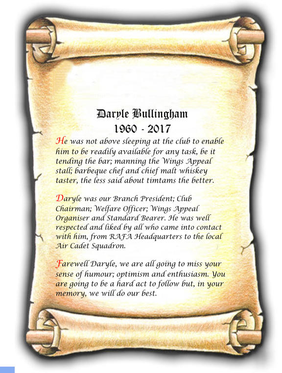 Daryle Bullingham 1960 - 2017 He was not above sleeping at the club to enable him to be readily available for any task, be it tending the bar; manning the Wings Appeal stall; barbeque chef and chief malt whiskey taster, the less said about timtams the better. Daryle was our Branch President; Club Chairman; Welfare Officer; Wings Appeal Organiser and Standard Bearer. He was well respected and liked by all who came into contact with him, from RAFA Headquarters to the local Air Cadet Squadron. Farewell Daryle, we are all going to miss your sense of humour; optimism and enthusiasm. You are going to be a hard act to follow but, in your memory, we will do our best.