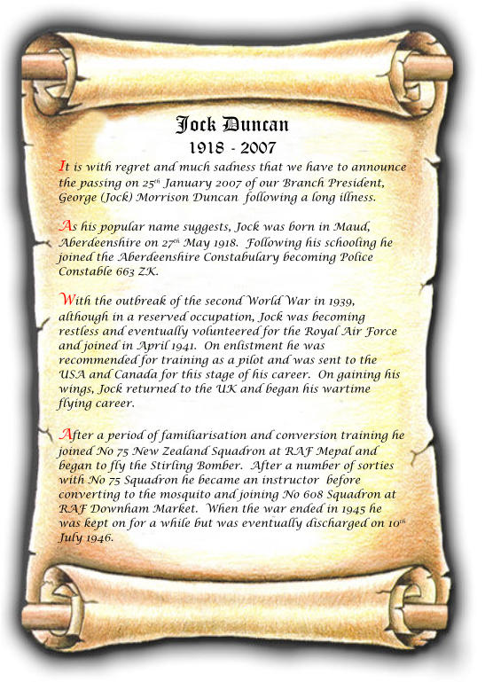 Jock Duncan 1918 - 2007 It is with regret and much sadness that we have to announce the passing on 25th January 2007 of our Branch President, George (Jock) Morrison Duncan  following a long illness. As his popular name suggests, Jock was born in Maud, Aberdeenshire on 27th May 1918.  Following his schooling he joined the Aberdeenshire Constabulary becoming Police Constable 663 ZK.  With the outbreak of the second World War in 1939, although in a reserved occupation, Jock was becoming restless and eventually volunteered for the Royal Air Force and joined in April 1941.  On enlistment he was recommended for training as a pilot and was sent to the USA and Canada for this stage of his career.  On gaining his wings, Jock returned to the UK and began his wartime flying career.  After a period of familiarisation and conversion training he joined No 75 New Zealand Squadron at RAF Mepal and began to fly the Stirling Bomber.  After a number of sorties with No 75 Squadron he became an instructor  before converting to the mosquito and joining No 608 Squadron at RAF Downham Market.  When the war ended in 1945 he was kept on for a while but was eventually discharged on 10th July 1946.